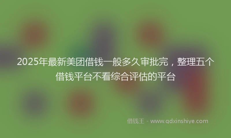 2025年最新美团借钱一般多久审批完，整理五个借钱平台不看综合评估的平台