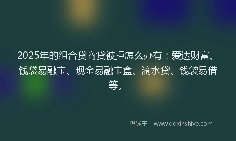 2025年的组合贷商贷被拒怎么办有：爱达财富、钱袋易融宝、现金易融宝盒、滴水贷、钱袋易借等。