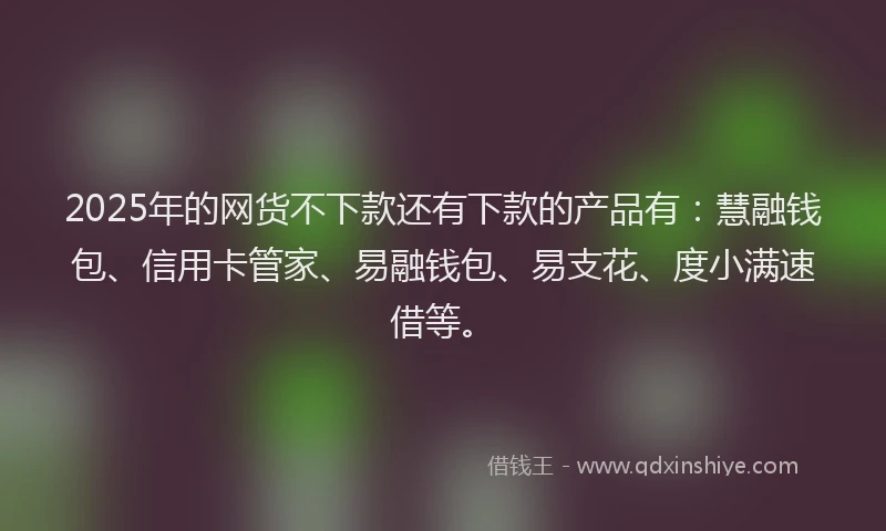 2025年的网货不下款还有下款的产品有：慧融钱包、信用卡管家、易融钱包、易支花、度小满速借等。