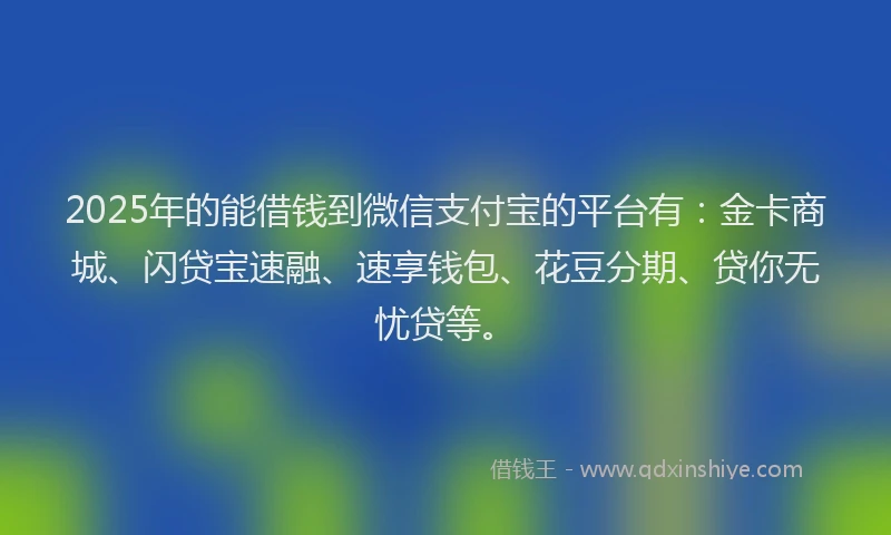 2025年的能借钱到微信支付宝的平台有：金卡商城、闪贷宝速融、速享钱包、花豆分期、贷你无忧贷等。