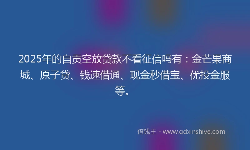 2025年的自贡空放贷款不看征信吗有：金芒果商城、原子贷、钱速借通、现金秒借宝、优投金服等。