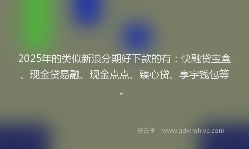 2025年的类似新浪分期好下款的有：快融贷宝盒、现金贷易融、现金点点、臻心贷、享宇钱包等。