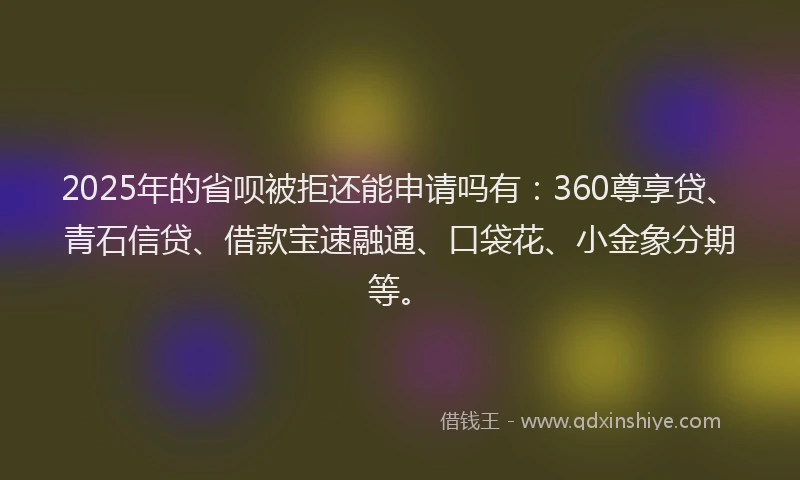 2025年的省呗被拒还能申请吗有：360尊享贷、青石信贷、借款宝速融通、口袋花、小金象分期等。