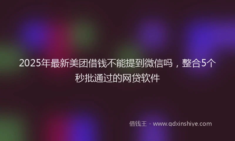 2025年最新美团借钱不能提到微信吗，整合5个秒批通过的网贷软件