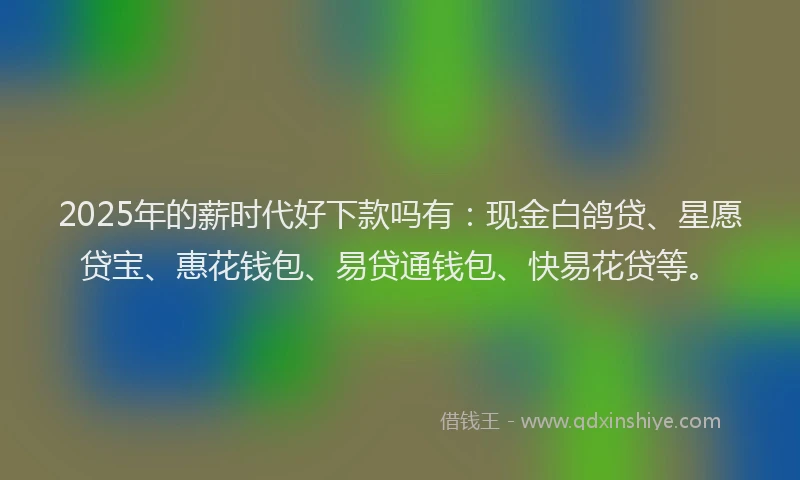 2025年的薪时代好下款吗有：现金白鸽贷、星愿贷宝、惠花钱包、易贷通钱包、快易花贷等。