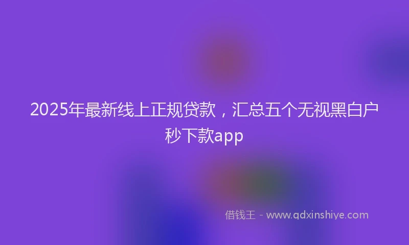 2025年最新线上正规贷款，汇总五个无视黑白户秒下款app