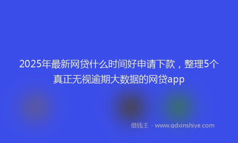 2025年最新网贷什么时间好申请下款，整理5个真正无视逾期大数据的网贷app