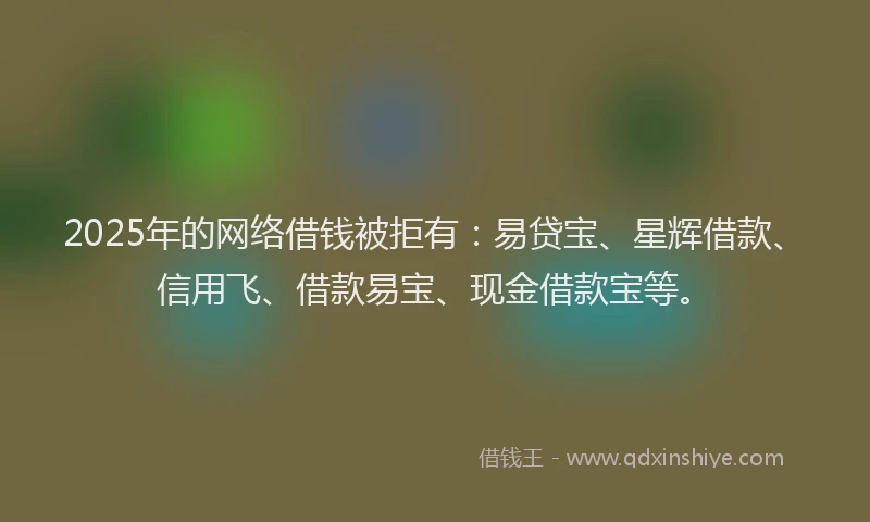 2025年的网络借钱被拒有：易贷宝、星辉借款、信用飞、借款易宝、现金借款宝等。