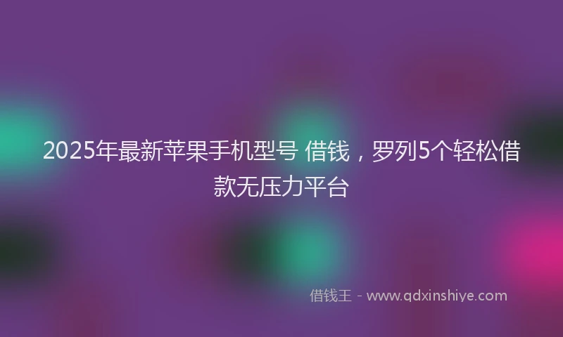 2025年最新苹果手机型号 借钱，罗列5个轻松借款无压力平台