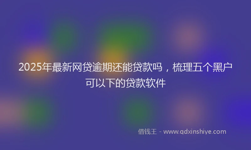 2025年最新网贷逾期还能贷款吗，梳理五个黑户可以下的贷款软件