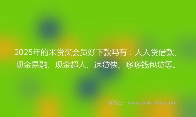 2025年的米贷买会员好下款吗有：人人贷借款、现金易融、现金超人、速贷侠、哆哆钱包贷等。