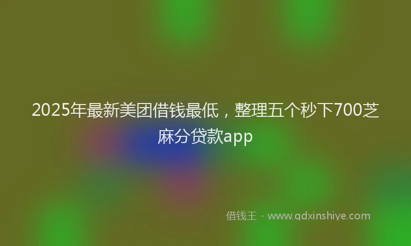 2025年最新美团借钱最低，整理五个秒下700芝麻分贷款app