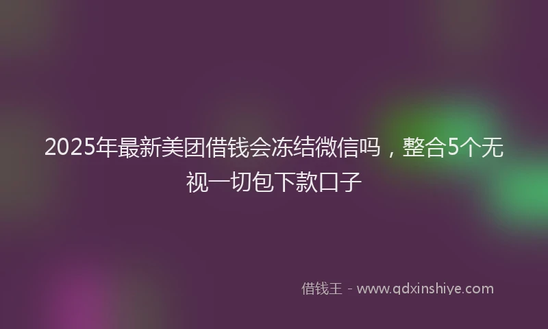 2025年最新美团借钱会冻结微信吗，整合5个无视一切包下款口子