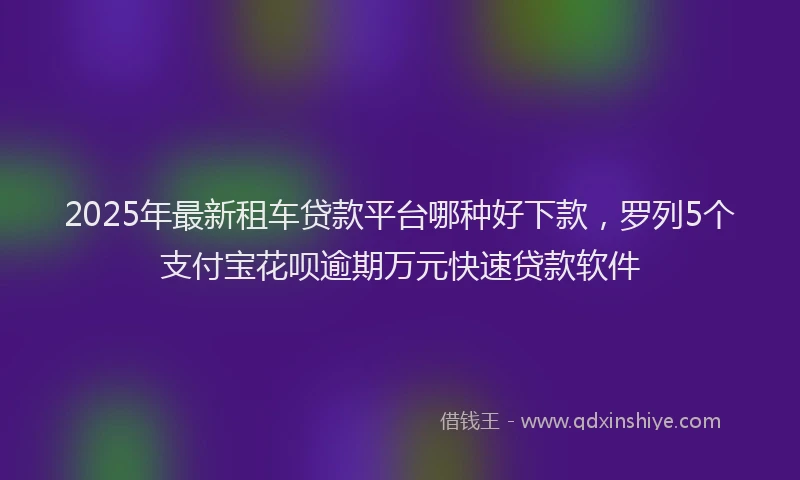 2025年最新租车贷款平台哪种好下款，罗列5个支付宝花呗逾期万元快速贷款软件