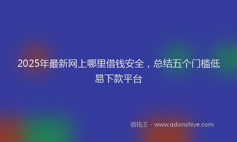 2025年最新网上哪里借钱安全，总结五个门槛低易下款平台