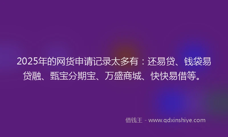 2025年的网货申请记录太多有：还易贷、钱袋易贷融、甄宝分期宝、万盛商城、快快易借等。
