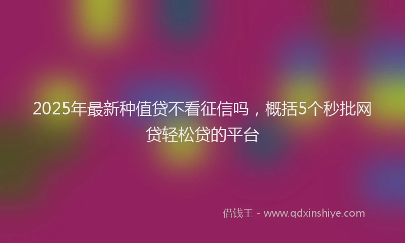 2025年最新种值贷不看征信吗，概括5个秒批网贷轻松贷的平台