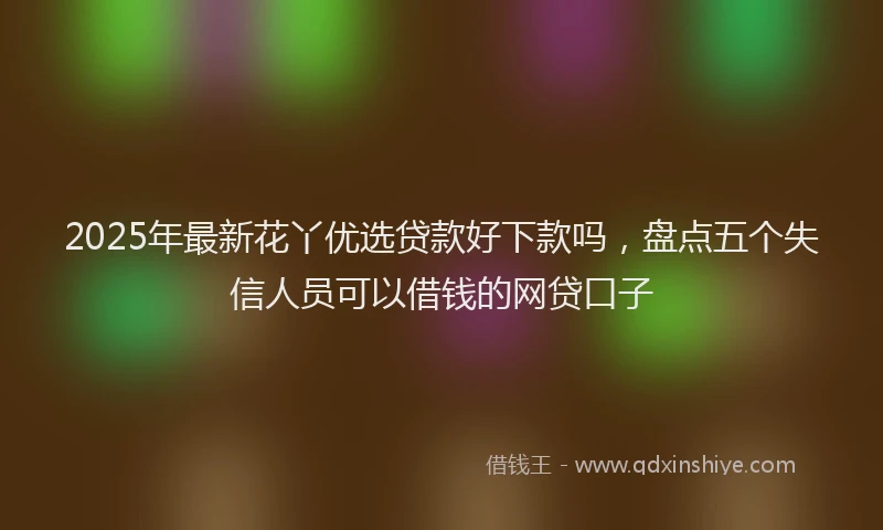 2025年最新花丫优选贷款好下款吗，盘点五个失信人员可以借钱的网贷口子
