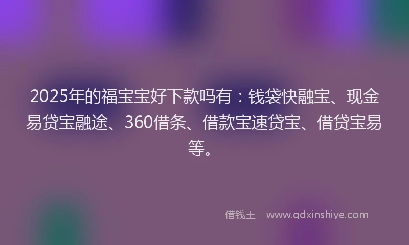 2025年的福宝宝好下款吗有：钱袋快融宝、现金易贷宝融途、360借条、借款宝速贷宝、借贷宝易等。