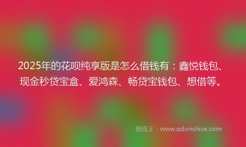 2025年的花呗纯享版是怎么借钱有：鑫悦钱包、现金秒贷宝盒、爱鸿森、畅贷宝钱包、想借等。