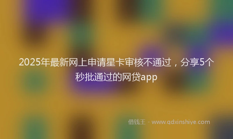 2025年最新网上申请星卡审核不通过，分享5个秒批通过的网贷app