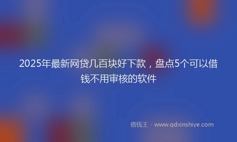 2025年最新网贷几百块好下款，盘点5个可以借钱不用审核的软件