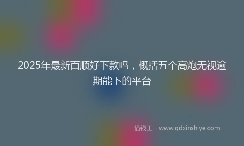2025年最新百顺好下款吗，概括五个高炮无视逾期能下的平台