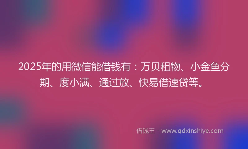 2025年的用微信能借钱有：万贝租物、小金鱼分期、度小满、通过放、快易借速贷等。