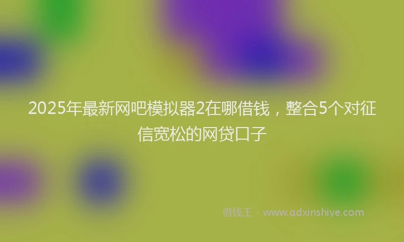 2025年最新网吧模拟器2在哪借钱，整合5个对征信宽松的网贷口子