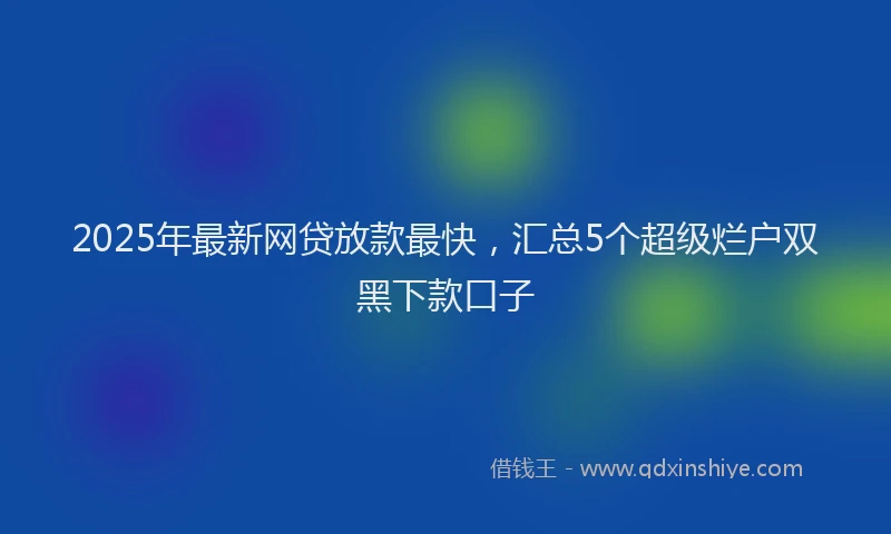 2025年最新网贷放款最快，汇总5个超级烂户双黑下款口子