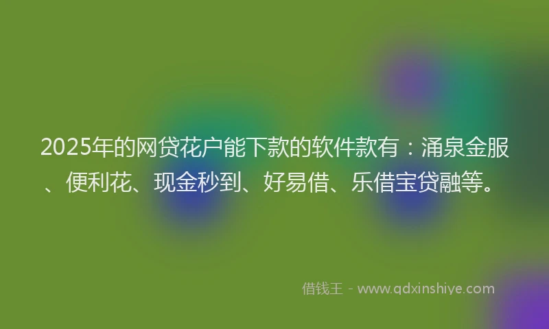 2025年的网贷花户能下款的软件款有：涌泉金服、便利花、现金秒到、好易借、乐借宝贷融等。