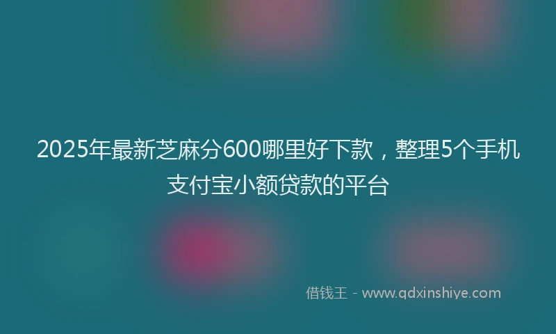 2025年最新芝麻分600哪里好下款，整理5个手机支付宝小额贷款的平台
