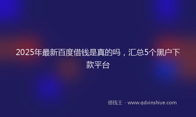 2025年最新百度借钱是真的吗，汇总5个黑户下款平台