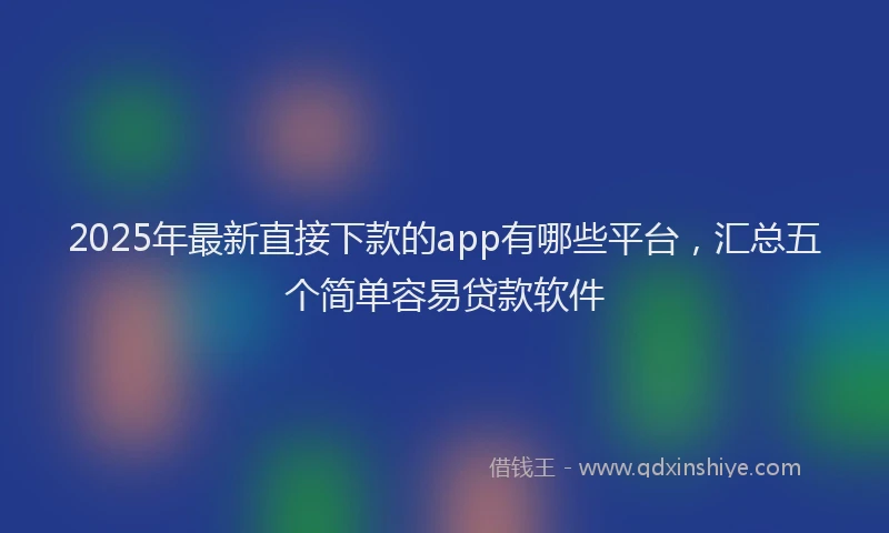 2025年最新直接下款的app有哪些平台，汇总五个简单容易贷款软件
