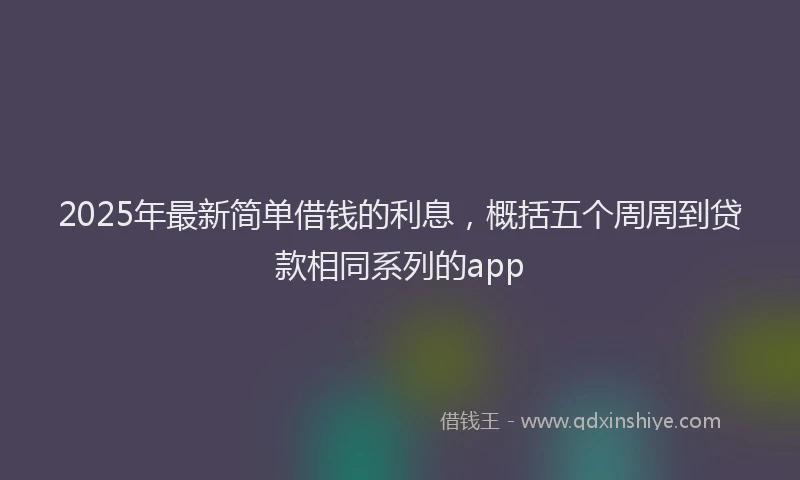 2025年最新简单借钱的利息，概括五个周周到贷款相同系列的app