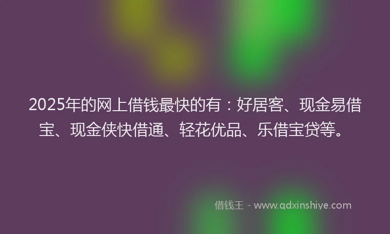 2025年的网上借钱最快的有：好居客、现金易借宝、现金侠快借通、轻花优品、乐借宝贷等。
