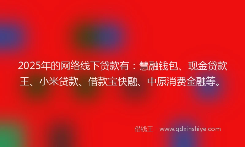 2025年的网络线下贷款有：慧融钱包、现金贷款王、小米贷款、借款宝快融、中原消费金融等。