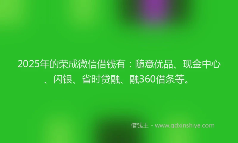 2025年的荣成微信借钱有：随意优品、现金中心、闪银、省时贷融、融360借条等。