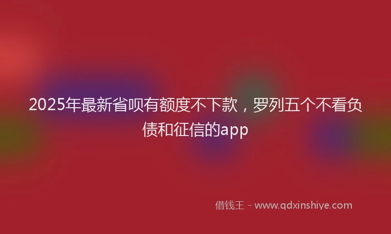 2025年最新省呗有额度不下款，罗列五个不看负债和征信的app