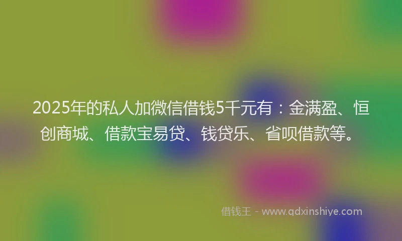 2025年的私人加微信借钱5千元有：金满盈、恒创商城、借款宝易贷、钱贷乐、省呗借款等。