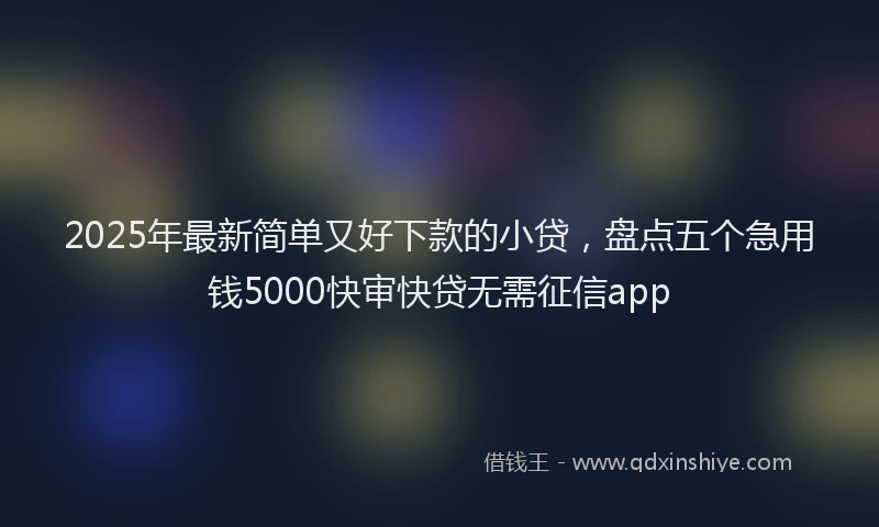 2025年最新简单又好下款的小贷，盘点五个急用钱5000快审快贷无需征信app