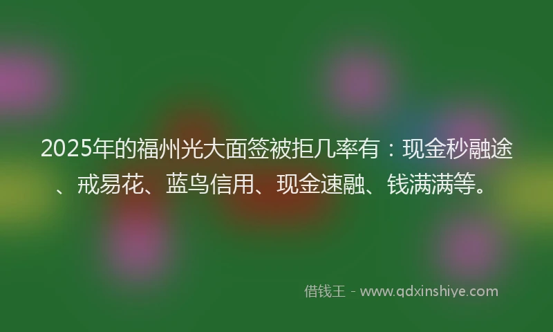 2025年的福州光大面签被拒几率有：现金秒融途、戒易花、蓝鸟信用、现金速融、钱满满等。