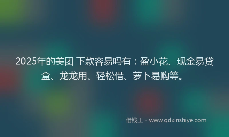 2025年的美团 下款容易吗有：盈小花、现金易贷盒、龙龙用、轻松借、萝卜易购等。