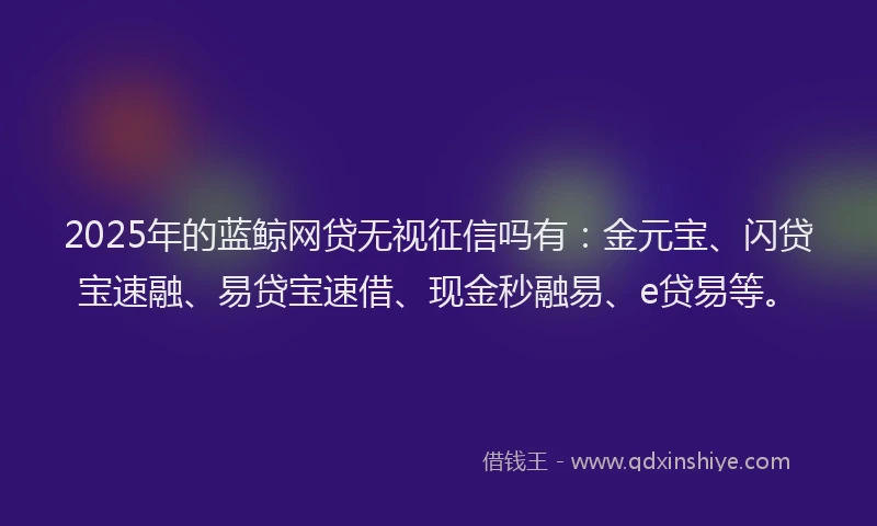 2025年的蓝鲸网贷无视征信吗有：金元宝、闪贷宝速融、易贷宝速借、现金秒融易、e贷易等。