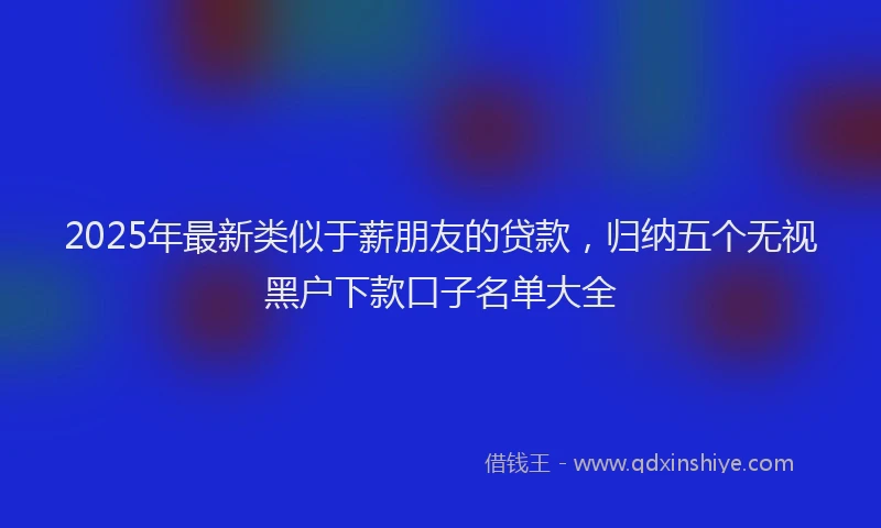 2025年最新类似于薪朋友的贷款，归纳五个无视黑户下款口子名单大全