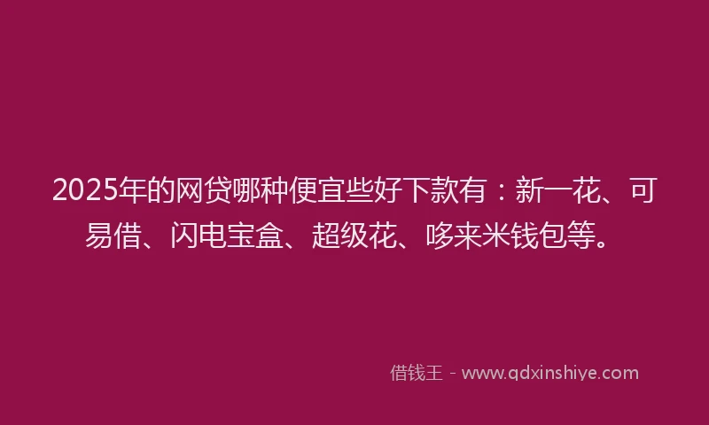 2025年的网贷哪种便宜些好下款有：新一花、可易借、闪电宝盒、超级花、哆来米钱包等。