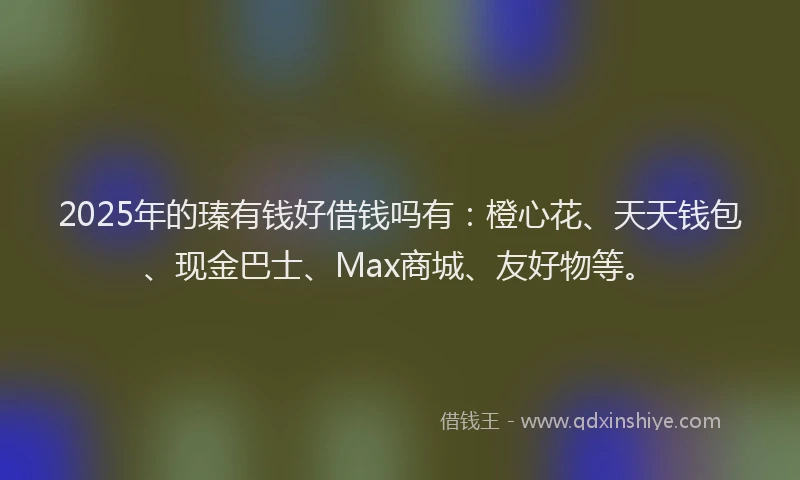 2025年的瑧有钱好借钱吗有：橙心花、天天钱包、现金巴士、Max商城、友好物等。