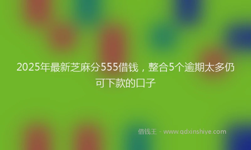 2025年最新芝麻分555借钱，整合5个逾期太多仍可下款的口子