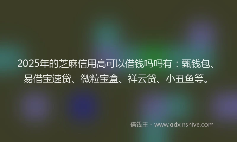 2025年的芝麻信用高可以借钱吗吗有：甄钱包、易借宝速贷、微粒宝盒、祥云贷、小丑鱼等。