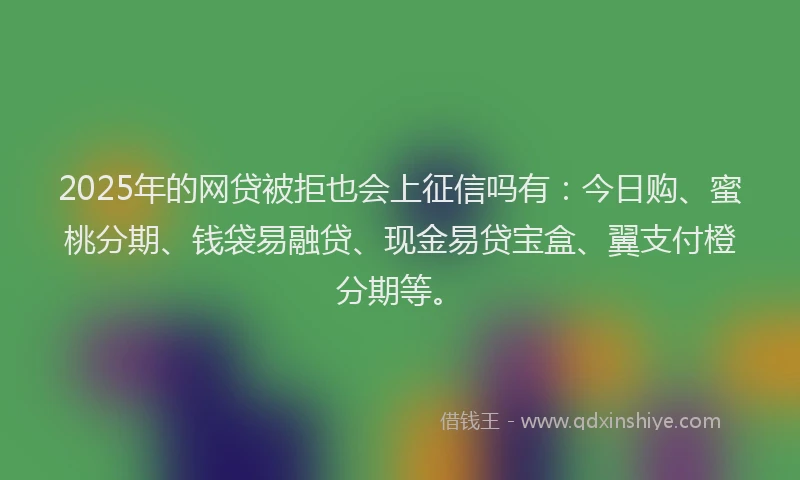 2025年的网贷被拒也会上征信吗有：今日购、蜜桃分期、钱袋易融贷、现金易贷宝盒、翼支付橙分期等。